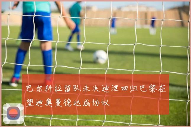 巴尔科拉留队未决迪涅回归巴黎在望迪奥曼德达成协议