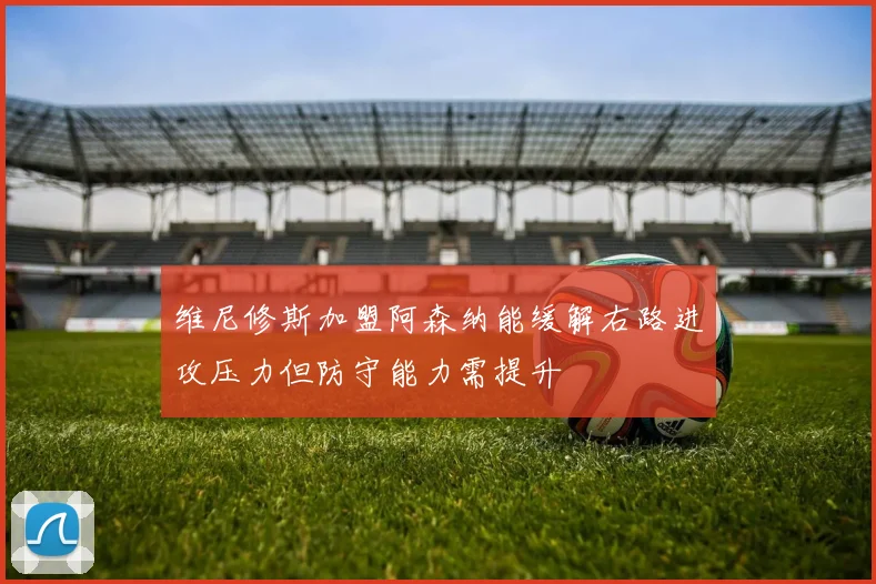维尼修斯加盟阿森纳能缓解右路进攻压力但防守能力需提升