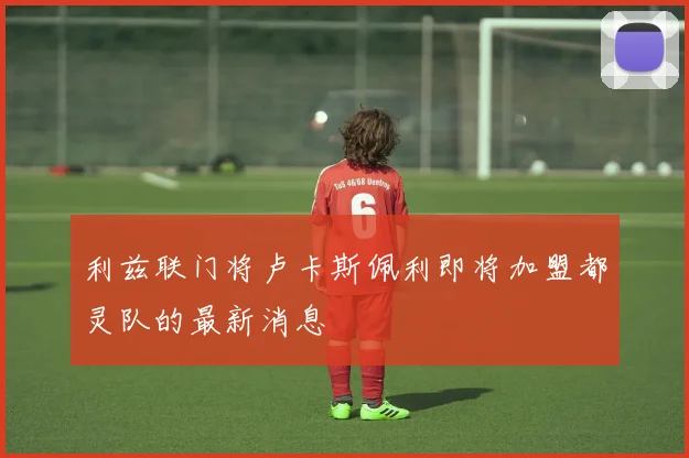 利兹联门将卢卡斯佩利即将加盟都灵队的最新消息