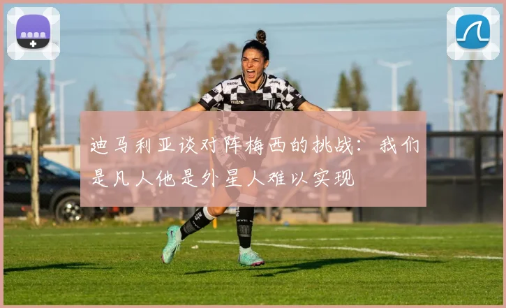 迪马利亚谈对阵梅西的挑战：我们是凡人他是外星人难以实现