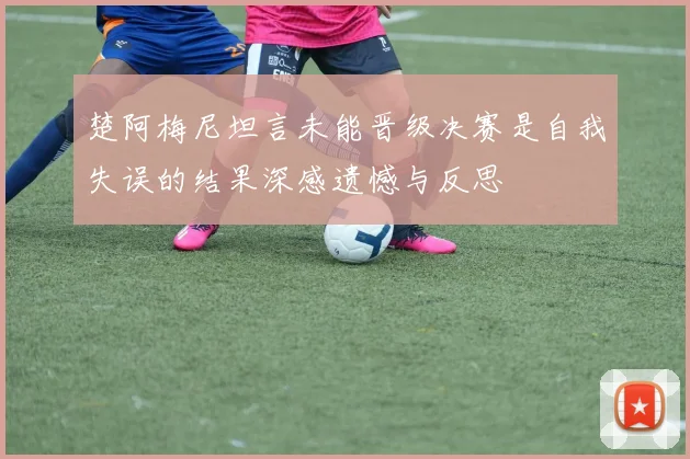 楚阿梅尼坦言未能晋级决赛是自我失误的结果深感遗憾与反思